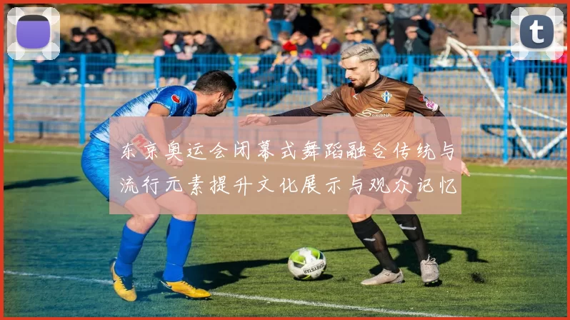 东京奥运会闭幕式舞蹈融合传统与流行元素提升文化展示与观众记忆点