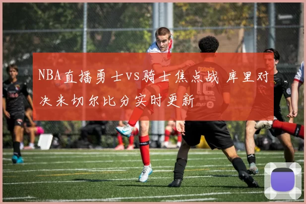 NBA直播勇士vs骑士焦点战 库里对决米切尔比分实时更新