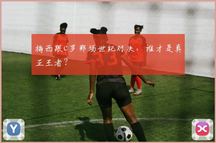 梅西跟c罗那场世纪对决,谁才是真正王者?