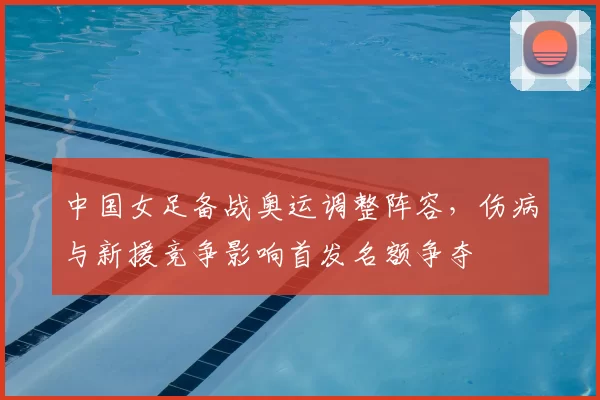 中国女足备战奥运调整阵容，伤病与新援竞争影响首发名额争夺