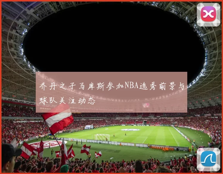 乔丹之子马库斯参加NBA选秀前景与球队关注动态