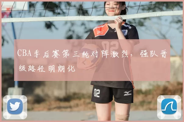 CBA季后赛第三轮对阵激烈，强队晋级路径明朗化